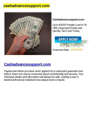 cashadvancesupport.com
Cashadvancesupport.com
Up to $1000 Payday Loan in 24
HRS.| Approved Easily and
Quickly. Get Cash Today.
Costumer Rate :
Cashadvancesupport.com
Payday loan When you have never applied for a unsecured guarantor loan
before, there isn't any be concerned about confidentially and security. Your
individual details and information will always be safe. Getting a loan in
traditional financial institutions has always been a hassle.
 