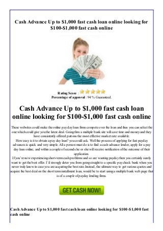 Cash Advance Up to $1,000 fast cash loan online looking for
$100-$1,000 fast cash online
Rating Score :
Percentage of approval : 94 % Guaranteed.
Cash Advance Up to $1,000 fast cash loan
online looking for $100-$1,000 fast cash online
These websites could make the online pay day loan firms compete over the loan and thus you can select the
one which could give you the latest deal. Going thru a multiple bank site will save time and money and they
have consistently offered patrons the most effective market rate available.
How easy is it to obtain a pay day loan? you could ask. Well the process of applying for fast payday
advances is quick and very simple. All a person must do is to find a cash advance lender, apply for a pay
day loan online, and within a couple of seconds he or she will receive notification of the outcome of their
application.
If you’re now experiencing short-term cash problems and so are wanting payday then you certainly surely
want to get the best offer. I’d strongly deter you from going straight to a specific pay check bank when you
never truly know in case you are acquiring the best rate.Instead, the ultimate way to get various quotes and
acquire the best deal on the short term installment loan, would be to start using a multiple bank web page that
is of a couple of payday lending firms.
Cash Advance Up to $1,000 fast cash loan online looking for $100-$1,000 fast
cash online
 