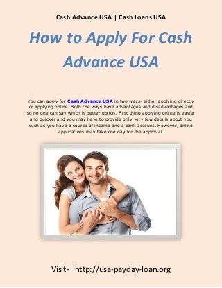 Cash Advance USA | Cash Loans USA


 How to Apply For Cash
    Advance USA

You can apply for Cash Advance USA in two ways- either applying directly
 or applying online. Both the ways have advantages and disadvantages and
so no one can say which is better option. First thing applying online is easier
 and quicker and you may have to provide only very few details about you
 such as you have a source of income and a bank account. However, online
              applications may take one day for the approval.




           Visit- http://usa-payday-loan.org
 