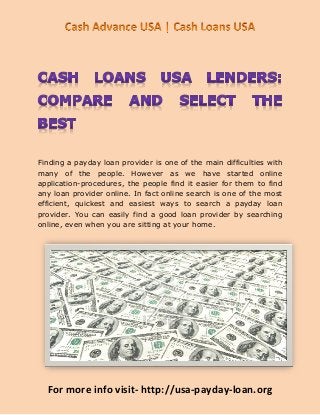 Finding a payday loan provider is one of the main difficulties with
many of the people. However as we have started online
application-procedures, the people find it easier for them to find
any loan provider online. In fact online search is one of the most
efficient, quickest and easiest ways to search a payday loan
provider. You can easily find a good loan provider by searching
online, even when you are sitting at your home.




  For more info visit- http://usa-payday-loan.org
 