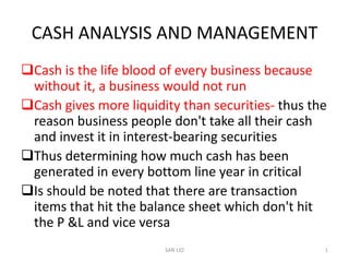 CASH ANALYSIS AND MANAGEMENT
Cash is the life blood of every business because
 without it, a business would not run
Cash gives more liquidity than securities- thus the
 reason business people don't take all their cash
 and invest it in interest-bearing securities
Thus determining how much cash has been
 generated in every bottom line year in critical
Is should be noted that there are transaction
 items that hit the balance sheet which don't hit
 the P &L and vice versa
                        SAN LIO                    1
 