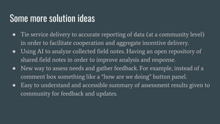 Some more solution ideas
● Tie service delivery to accurate reporting of data (at a community level)
in order to facilitate cooperation and aggregate incentive delivery.
● Using AI to analyze collected field notes. Having an open repository of
shared field notes in order to improve analysis and response.
● New way to assess needs and gather feedback. For example, instead of a
comment box something like a “how are we doing” button panel.
● Easy to understand and accessible summary of assessment results given to
community for feedback and updates.
 