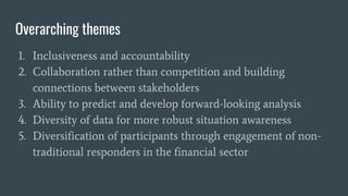 Overarching themes
1. Inclusiveness and accountability
2. Collaboration rather than competition and building
connections between stakeholders
3. Ability to predict and develop forward-looking analysis
4. Diversity of data for more robust situation awareness
5. Diversification of participants through engagement of non-
traditional responders in the financial sector
 