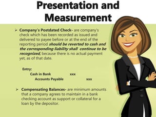  Company’s Postdated Check- are company’s
check which has been recorded as issued and
delivered to payee before or at the end of the
reporting period should be reverted to cash and
the corresponding liability shall continue to be
recognized, because there is no actual payment
yet, as of that date.
Entry:
Cash in Bank xxx
Accounts Payable xxx
 Compensating Balances- are minimum amounts
that a company agrees to maintain in a bank
checking account as support or collateral for a
loan by the depositor.
 
