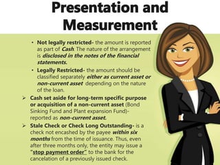 • Not legally restricted- the amount is reported
as part of Cash. The nature of the arrangement
is disclosed in the notes of the financial
statements.
• Legally Restricted- the amount should be
classified separately either as current asset or
non-current asset depending on the nature
of the loan.
 Cash set aside for long-term specific purpose
or acquisition of a non-current asset (Bond
Sinking Fund and Plant expansion Fund)-
reported as non-current asset.
 Stale Check or Check Long Outstanding- is a
check not encashed by the payee within six
months from the time of issuance. Thus, even
after three months only, the entity may issue a
“stop payment order” to the bank for the
cancelation of a previously issued check.
 