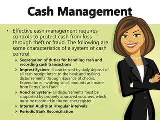 • Effective cash management requires
controls to protect cash from loss
through theft or fraud. The following are
some characteristics of a system of cash
control:
 Segregation of duties for handling cash and
recording cash transactions
 Imprest System- characterized by daily deposit of
all cash receipt intact to the bank and making
disbursements through issuance of checks.
Expenditures involving small amounts are made
from Petty Cash Fund.
 Voucher System- all disbursements must be
supported by properly approved vouchers, which
must be recorded in the voucher register.
 Internal Audits at irregular intervals
 Periodic Bank Reconciliation
 