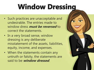• Such practices are unacceptable and
undesirable. The entries made to
window dress must be reversed to
correct the statements.
• In a very broad sense, window
dressing is any deliberate
misstatement of the assets, liabilities,
equity, income, and expenses.
• When the statements contain any
untruth or falsity, the statements are
said to be window dressed.
 