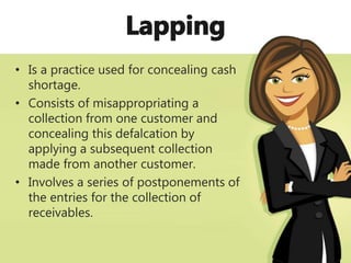 • Is a practice used for concealing cash
shortage.
• Consists of misappropriating a
collection from one customer and
concealing this defalcation by
applying a subsequent collection
made from another customer.
• Involves a series of postponements of
the entries for the collection of
receivables.
 