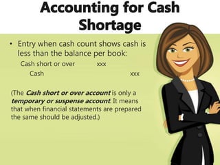 • Entry when cash count shows cash is
less than the balance per book:
Cash short or over xxx
Cash xxx
(The Cash short or over account is only a
temporary or suspense account. It means
that when financial statements are prepared
the same should be adjusted.)
 
