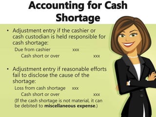 • Adjustment entry if the cashier or
cash custodian is held responsible for
cash shortage:
Due from cashier xxx
Cash short or over xxx
• Adjustment entry if reasonable efforts
fail to disclose the cause of the
shortage:
Loss from cash shortage xxx
Cash short or over xxx
(If the cash shortage is not material, it can
be debited to miscellaneous expense.)
 