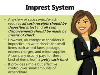 • A system of cash control which
requires all cash receipts should be
deposited intact and all cash
disbursements should be made by
means of check.
• However, an enterprise considers it
impractical to write checks for small
items such as taxi fares, postage,
express charges, and minor supplies.
A company usually pays for these
kind of items from a petty cash fund.
• It provides simple but effective
control over small amounts of
expenditure.
 