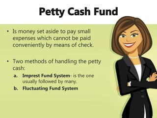 • Is money set aside to pay small
expenses which cannot be paid
conveniently by means of check.
• Two methods of handling the petty
cash:
a. Imprest Fund System- is the one
usually followed by many.
b. Fluctuating Fund System
 