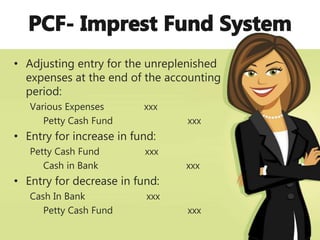 • Adjusting entry for the unreplenished
expenses at the end of the accounting
period:
Various Expenses xxx
Petty Cash Fund xxx
• Entry for increase in fund:
Petty Cash Fund xxx
Cash in Bank xxx
• Entry for decrease in fund:
Cash In Bank xxx
Petty Cash Fund xxx
 