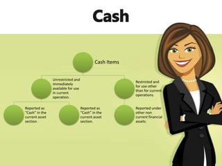 Cash Items
Unrestricted and
immediately
available for use
in current
operation.
Reported as
“Cash” in the
current asset
section.
Reported as
“Cash” in the
current asset
section.
Restricted and
for use other
than for current
operations.
Reported under
other non
current financial
assets.
 