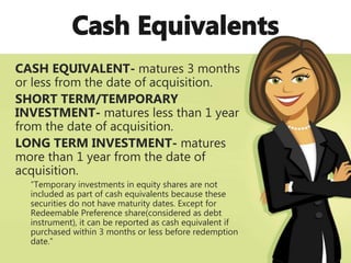 CASH EQUIVALENT- matures 3 months
or less from the date of acquisition.
SHORT TERM/TEMPORARY
INVESTMENT- matures less than 1 year
from the date of acquisition.
LONG TERM INVESTMENT- matures
more than 1 year from the date of
acquisition.
“Temporary investments in equity shares are not
included as part of cash equivalents because these
securities do not have maturity dates. Except for
Redeemable Preference share(considered as debt
instrument), it can be reported as cash equivalent if
purchased within 3 months or less before redemption
date.”
 