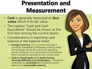 • Cash is generally measured at face
value, which is its fair value.
• The caption “Cash and Cash
Equivalents” should be shown as the
first item among the current assets.
• Considerations in reporting cash
balance in the balance sheet:
 Foreign Currency- If it is unrestricted, then it
should be translated to Philippine currency using
the exchange rate at the end of the reporting
period. However, if it is restricted as to withdrawal,
then it should be reported as non-current asset.
 Cash in closed banks or in banks having
financial difficulty or in bankruptcy- it should be
reclassifies as receivable and should be written
down to its recoverable amount.
 