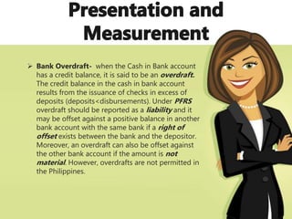 Bank Overdraft- when the Cash in Bank account
has a credit balance, it is said to be an overdraft.
The credit balance in the cash in bank account
results from the issuance of checks in excess of
deposits (deposits<disbursements). Under PFRS
overdraft should be reported as a liability and it
may be offset against a positive balance in another
bank account with the same bank if a right of
offset exists between the bank and the depositor.
Moreover, an overdraft can also be offset against
the other bank account if the amount is not
material. However, overdrafts are not permitted in
the Philippines.
 