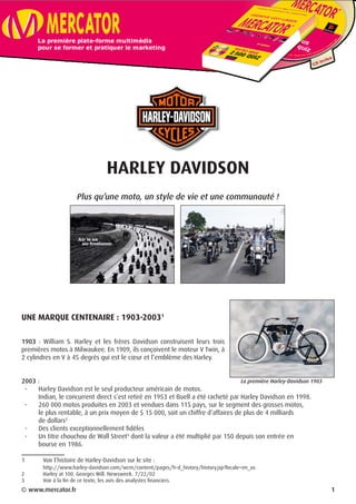 HARLEY DAVIDSON
Plus qu’une moto, un style de vie et une communauté !
UNE MARQUE CENTENAIRE : 1903-2003
1903 : William S. Harley et les frères Davidson construisent leurs trois
premières motos à Milwaukee. En 1909, ils conçoivent le moteur V Twin, à
2 cylindres en V à 45 degrés qui est le cœur et l’emblème des Harley.
2003 :
-	 Harley Davidson est le seul producteur américain de motos.
Indian, le concurrent direct s’est retiré en 1953 et Buell a été racheté par Harley Davidson en 1998.
-	 260 000 motos produites en 2003 et vendues dans 115 pays, sur le segment des grosses motos,
le plus rentable, à un prix moyen de $ 15 000, soit un chiffre d’affaires de plus de 4 milliards
de dollars
-	 Des clients exceptionnellement fidèles
-	 Un titre chouchou de Wall Street
dont la valeur a été multiplié par 150 depuis son entrée en
bourse en 1986.
	 Voir l’histoire de Harley-Davidson sur le site :
	 http://www.harley-davidson.com/wcm/content/pages/h-d_history/history.jsp?locale=en_us
	 Harley at 100. Georges Will. Newsweek. 7/22/02
	 Voir à la fin de ce texte, les avis des analystes financiers.
© www.mercator.fr 1
La première Harley-Davidson 1903
 