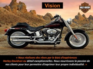 « Nous réalisons des rêves par le biais d’expériences
Harley-Davidson au détail exceptionnelles. Nous nourrissons la passion de
nos clients pour leur permettre d’exprimer leur propre individualité. »
Vision
 
