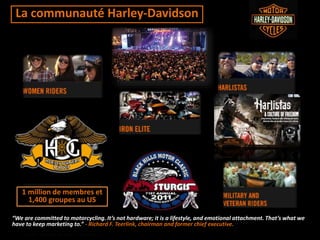 La communauté Harley-Davidson
“We are committed to motorcycling. It’s not hardware; it is a lifestyle, and emotional attachment. That’s what we
have to keep marketing to.” - Richard F. Teerlink, chairman and former chief executive.
1 million de membres et
1,400 groupes au US
 
