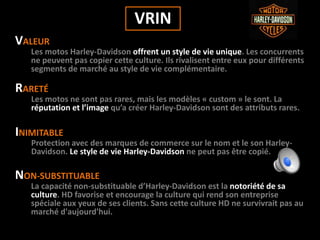 VRIN
VALEUR
Les motos Harley-Davidson offrent un style de vie unique. Les concurrents
ne peuvent pas copier cette culture. Ils rivalisent entre eux pour différents
segments de marché au style de vie complémentaire.
RARETÉ
Les motos ne sont pas rares, mais les modèles « custom » le sont. La
réputation et l’image qu’a créer Harley-Davidson sont des attributs rares.
INIMITABLE
Protection avec des marques de commerce sur le nom et le son Harley-
Davidson. Le style de vie Harley-Davidson ne peut pas être copié.
NON-SUBSTITUABLE
La capacité non-substituable d’Harley-Davidson est la notoriété de sa
culture. HD favorise et encourage la culture qui rend son entreprise
spéciale aux yeux de ses clients. Sans cette culture HD ne survivrait pas au
marché d'aujourd'hui.
 