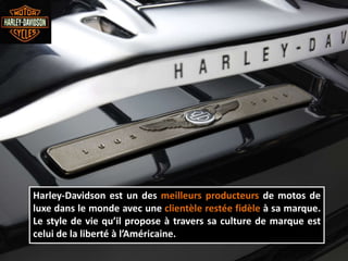 Harley-Davidson est un des meilleurs producteurs de motos de
luxe dans le monde avec une clientèle restée fidèle à sa marque.
Le style de vie qu’il propose à travers sa culture de marque est
celui de la liberté à l’Américaine.
 