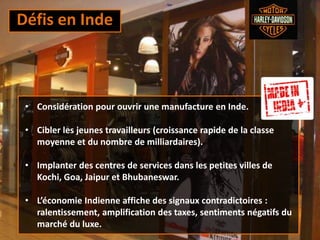 Défis en Inde
• Considération pour ouvrir une manufacture en Inde.
• Cibler les jeunes travailleurs (croissance rapide de la classe
moyenne et du nombre de milliardaires).
• Implanter des centres de services dans les petites villes de
Kochi, Goa, Jaipur et Bhubaneswar.
• L’économie Indienne affiche des signaux contradictoires :
ralentissement, amplification des taxes, sentiments négatifs du
marché du luxe.
 
