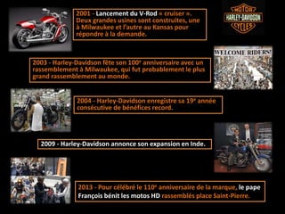 2009 - Harley-Davidson annonce son expansion en Inde.
2001 - Lancement du V-Rod « cruiser ».
Deux grandes usines sont construites, une
à Milwaukee et l’autre au Kansas pour
répondre à la demande.
2004 - Harley-Davidson enregistre sa 19e année
consécutive de bénéfices record.
2003 - Harley-Davidson fête son 100e anniversaire avec un
rassemblement à Milwaukee, qui fut probablement le plus
grand rassemblement au monde.
2013 - Pour célébré le 110e anniversaire de la marque, le pape
François bénit les motos HD rassemblés place Saint-Pierre.
 