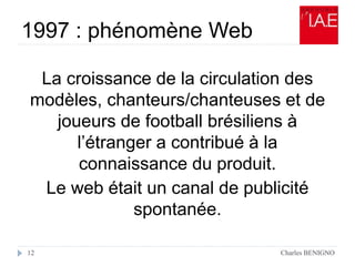 1997 : phénomène Web
Charles BENIGNO12
La croissance de la circulation des
modèles, chanteurs/chanteuses et de
joueurs de football brésiliens à
l’étranger a contribué à la
connaissance du produit.
Le web était un canal de publicité
spontanée.
 