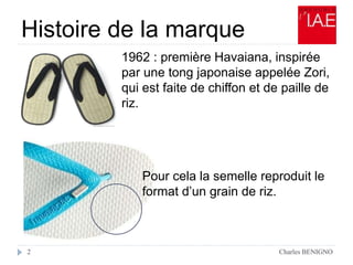Histoire de la marque
Charles BENIGNO2
1962 : première Havaiana, inspirée
par une tong japonaise appelée Zori,
qui est faite de chiffon et de paille de
riz.
Pour cela la semelle reproduit le
format d’un grain de riz.
 