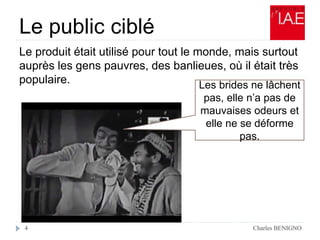 Le public ciblé
Le produit était utilisé pour tout le monde, mais surtout
auprès les gens pauvres, des banlieues, où il était très
populaire.
Charles BENIGNO4
Les brides ne lâchent
pas, elle n’a pas de
mauvaises odeurs et
elle ne se déforme
pas.
 