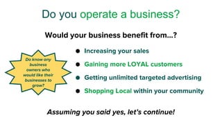 ● Increasing your sales
● Gaining more LOYAL customers
● Getting unlimited targeted advertising
● Shopping Local within your community
Do you operate a business?
Do know any
business
owners who
would like their
businesses to
grow?
Assuming you said yes, let’s continue!
Would your business benefit from…?
 