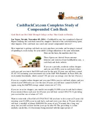 CashBackCat.com Completes Study of 
Compounded Cash Back 
Cash Back can Put Child Through College or Buy That Condo in Florida. 
Las Vegas, Nevada, November 05, 2014 -- CashBackCat.com has completed a Special 
Report studying the cash back earned by shoppers. Instead of the cash back being spent, 
what happens if the cash back was saved and earned compounded interest? 
How important is getting cash back on every purchase you make and keeping it, instead 
of spending it, sock it away for your child’s college education or for your retirement. 
Here are the facts, the numbers don’t lie. 
These figures are derived from customer 
behavior and statistics from CashBackCat.com, a 
cash back and deals website. 
If you are a periodic, moderate online shopper 
and you earn $100 a year in cash back rebates 
each year and you invest that $100 each year for the next 20 years you will have earned 
$5, 017.03 (assuming your investment was in the S&P 500 (Standard & Poors 500), the 
stock market benchmark, which earned 7.4% per year on average over the last 10 years.) 
If you are a regular online shopper and you earn $500 a year in cash back rebates and you 
invested your $500 each year over the next 20 years you will have earned $25,085.16 
(again, using the S&P500 average annual return rate of 7.4%) 
If you are an active shopper, you would earn roughly $1,000 a year in cash back rebates. 
If you invested those each year for 20 years you will have earned $50,170.33, providing 
you received the rate of return of 7.4%. 
Want to retire with a Free Gift of $370,878.61? All you have to do is start at 25 years old 
investing your $1,000 a year in cash back, each and every year, then at 70 years old you 
will have a windfall of almost $400,000. For some of you 70 sounds like a long way 
away, but you will see how fast the years go by after 40. The great thing is, is that 
anybody can do this, it’s free money being invested with the super power of 
 
