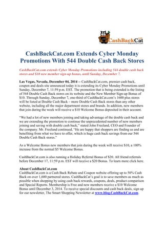 CashBackCat.com Extends Cyber Monday
Promotions With 544 Double Cash Back Stores
CashBackCat.com extends Cyber Monday Promotions including 544 double cash back
stores and $10 new member sign-up bonus, until Sunday, December 7.
Las Vegas, Nevada, December 04, 2014 -- CashBackCat.com, premier cash back,
coupon and deals site announced today it is extending its Cyber Monday Promotions until
Sunday, December 7, 11:59 p.m. EST. The promotion that is being extended is the listing
of 544 Double Cash Back stores on its website and the New Member Sign-up Bonus of
$10. Through Sunday, December 7, one-third of CashBackCat.com’s 1600 plus stores
will be listed at Double Cash Back – more Double Cash Back stores than any other
website, including all the major department stores and brands. In addition, new members
that join during the week will receive a $10 Welcome Bonus deposited in their account.
“We had a lot of new members joining and taking advantage of the double cash back and
we are extending the promotion to continue the unprecedented number of new members
joining and saving with double cash back,” stated John Freeland, CEO and Founder of
the company. Mr. Freeland continued, “He are happy that shoppers are finding us and are
benefiting from what we have to offer, which is huge cash back savings from our 544
Double Cash Back stores.”
As a Welcome Bonus new members that join during the week will receive $10, a 100%
increase from the normal $5 Welcome Bonus.
CashBackCat.com is also running a Holiday Referral Bonus of $20. All friend referrals
before December 17, 11:59 p.m. EST will receive a $20 Bonus. To learn more click here.
About CashBackCat.com
CashBackCat.com is a Cash Back Rebate and Coupon website offering up to 50% Cash
Back on over 1,600 partnered stores. CashBackCat’s goal is to save members as much as
possible when shopping by using cash back rewards, coupons, deals, product comparison
and Special Reports. Membership is Free and new members receive a $10 Welcome
Bonus until December 3, 2014. To receive special discounts and cash back deals, sign up
for our newsletter, The Smart Shopping Newsletter at www.blog.CashBackCat.com.
 