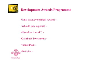 Development Awards Programme 
•What is a Development Award? :- 
•Who do they support? :- 
•How does it work? :- 
•CashBack Investment :- 
•Future Plan :- 
•Statistics :- 
 