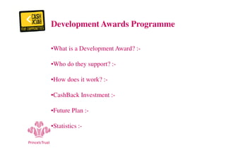 Development Awards Programme 
•What is a Development Award? :- 
•Who do they support? :- 
•How does it work? :- 
•CashBack Investment :- 
•Future Plan :- 
•Statistics :- 
