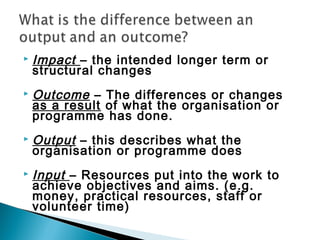    Impact – the intended longer term or
    structural changes
   Outcome – The differences or changes
    as a result of what the organisation or
    programme has done.
   Output – this describes what the
    organisation or programme does
   Input – Resources put into the work to
    achieve objectives and aims. (e.g.
    money, practical resources, staff or
    volunteer time)
 