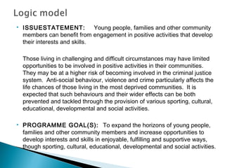    ISSUESTATEMENT:             Young people, families and other community
    members can benefit from engagement in positive activities that develop
    their interests and skills.

    Those living in challenging and difficult circumstances may have limited
    opportunities to be involved in positive activities in their communities.
    They may be at a higher risk of becoming involved in the criminal justice
    system. Anti-social behaviour, violence and crime particularly affects the
    life chances of those living in the most deprived communities. It is
    expected that such behaviours and their wider effects can be both
    prevented and tackled through the provision of various sporting, cultural,
    educational, developmental and social activities.

   PROGRAMME GOAL(S): To expand the horizons of young people,
    families and other community members and increase opportunities to
    develop interests and skills in enjoyable, fulfilling and supportive ways,
    though sporting, cultural, educational, developmental and social activities.
 