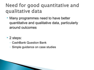    Many programmes need to have better
    quantitative and qualitative data, particularly
    around outcomes

   2 steps:
    ◦ CashBank Question Bank
    ◦ Simple guidance on case studies
 