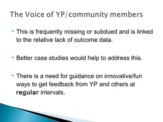    This is frequently missing or subdued and is linked
    to the relative lack of outcome data.

   Better case studies would help to address this.

   There is a need for guidance on innovative/fun
    ways to get feedback from YP and others at
    regular intervals.
 