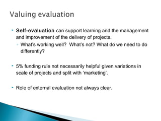    Self-evaluation can support learning and the management
    and improvement of the delivery of projects.
    ◦ What’s working well? What’s not? What do we need to do
      differently?

   5% funding rule not necessarily helpful given variations in
    scale of projects and split with ‘marketing’.

   Role of external evaluation not always clear.
 