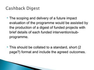   The scoping and delivery of a future impact
    evaluation of the programme would be assisted by
    the production of a digest of funded projects with
    brief details of each funded intervention/sub-
    programme.

   This should be collated to a standard, short (2
    page?) format and include the agreed outcomes.
 