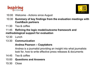  10:00 Welcome - Actions since August
 10:30 Summary of key findings from the evaluation meetings with
       CashBack partners 
11:30 Tea & coffee
11:45 Refining the logic model/outcome framework and
methodological support for evaluation  
12:30 Lunch 
13:30 Communication
       Andrea Pearson – Copytakers
       Andrea is a journalist providing an insight into what journalists 
       look for, how to write effective press releases & documents
14:45 Tea & coffee
15:00 Questions and Answers
15:30 Close
 