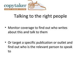 Talking to the right people

• Monitor coverage to find out who writes
  about this and talk to them

• Or target a specific publication or outlet and
  find out who is the relevant person to speak
  to
 