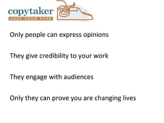Only people can express opinions

They give credibility to your work

They engage with audiences

Only they can prove you are changing lives
 