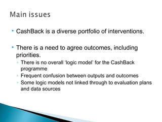    CashBack is a diverse portfolio of interventions.

   There is a need to agree outcomes, including
    priorities.
    ◦ There is no overall ‘logic model’ for the CashBack
      programme
    ◦ Frequent confusion between outputs and outcomes
    ◦ Some logic models not linked through to evaluation plans
      and data sources
 
