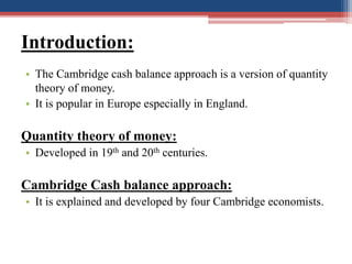 Introduction:
• The Cambridge cash balance approach is a version of quantity
theory of money.
• It is popular in Europe es...