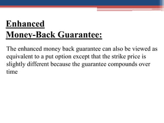 Enhanced
Money-Back Guarantee:
The enhanced money back guarantee can also be viewed as
equivalent to a put option except t...