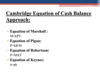 Cambridge Equation of Cash Balance
Approach:
• Equation of Marshall :
M=kPY
• Equation of Pigou:
P=kR/M
• Equation of Robe...