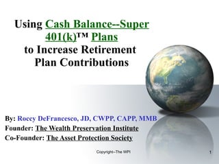 Using  Cash Balance--Super 401(k) ™  Plans to Increase Retirement  Plan Contributions By:   Roccy DeFrancesco, JD, CWPP, CAPP, MMB Founder:  The Wealth Preservation Institute Co-Founder:  The Asset Protection Society Copyright--The WPI 